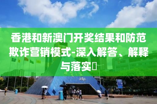 香港和新澳门开奖结果和防范欺诈营销模式-深入解答、解释与落实​