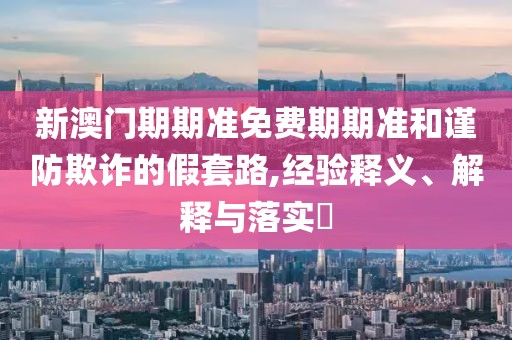 新澳门期期准免费期期准和谨防欺诈的假套路,经验释义、解释与落实​