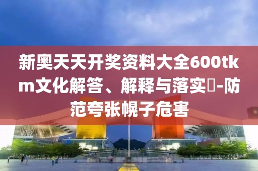 新奥天天开奖资料大全600tkm文化解答、解释与落实​-防范夸张幌子危害