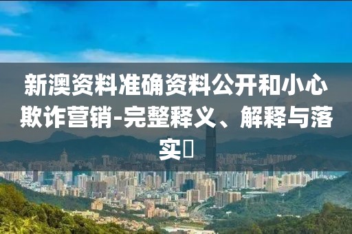 新澳资料准确资料公开和小心欺诈营销-完整释义、解释与落实​