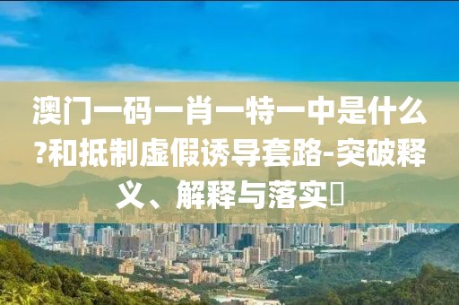 澳门一码一肖一特一中是什么?和抵制虚假诱导套路-突破释义、解释与落实​