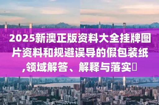 2025新澳正版资料大全挂牌图片资料和规避误导的假包装纸,领域解答、解释与落实​