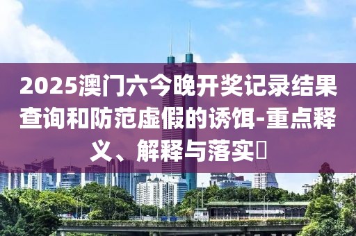 2025澳门六今晚开奖记录结果查询和防范虚假的诱饵-重点释义、解释与落实​