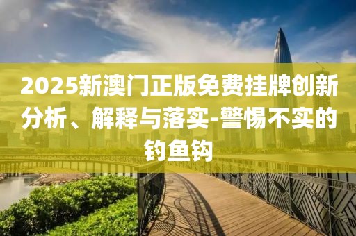 2025新澳门正版免费挂牌创新分析、解释与落实-警惕不实的钓鱼钩