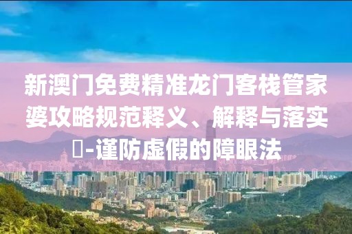 新澳门免费精准龙门客栈管家婆攻略规范释义、解释与落实​-谨防虚假的障眼法