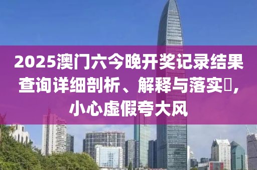 2025澳门六今晚开奖记录结果查询详细剖析、解释与落实​,小心虚假夸大风