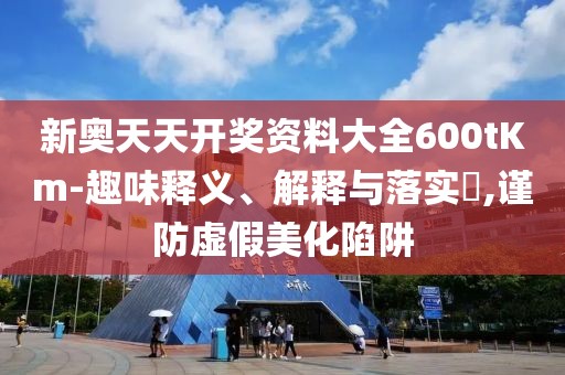 新奥天天开奖资料大全600tKm-趣味释义、解释与落实​,谨防虚假美化陷阱