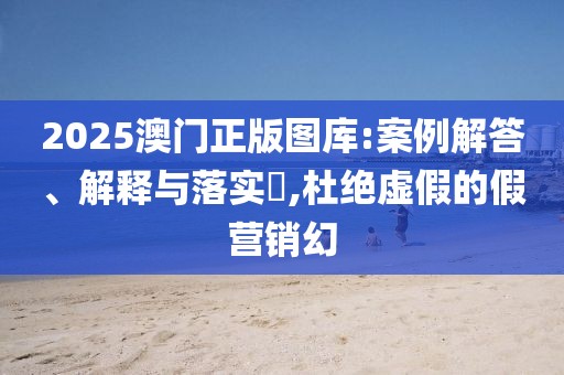 2025澳门正版图库:案例解答、解释与落实​,杜绝虚假的假营销幻