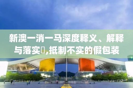 新澳一消一马深度释义、解释与落实​,抵制不实的假包装