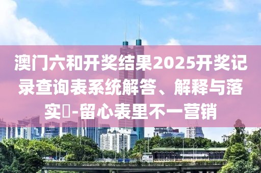 澳门六和开奖结果2025开奖记录查询表系统解答、解释与落实​-留心表里不一营销