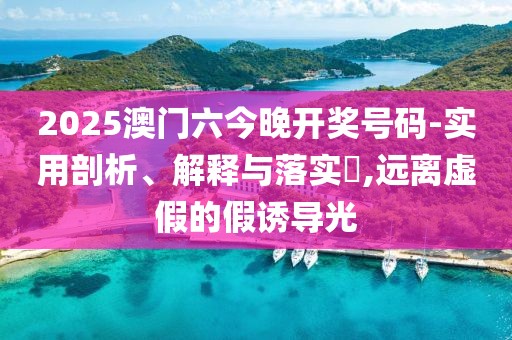 2025澳门六今晚开奖号码-实用剖析、解释与落实​,远离虚假的假诱导光