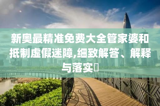 新奥最精准免费大全管家婆和抵制虚假迷障,细致解答、解释与落实​