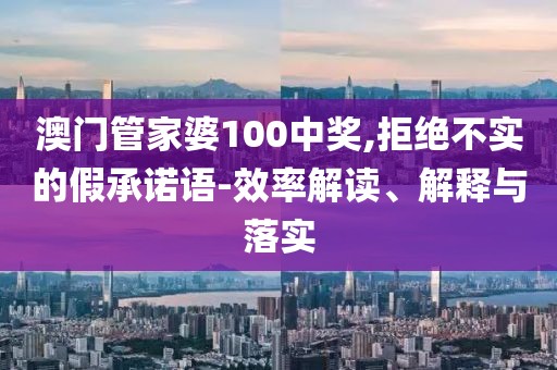 澳门管家婆100中奖,拒绝不实的假承诺语-效率解读、解释与落实