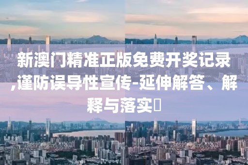 新澳门精准正版免费开奖记录,谨防误导性宣传-延伸解答、解释与落实​