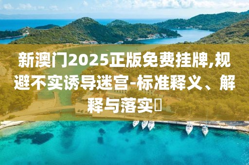 新澳门2025正版免费挂牌,规避不实诱导迷宫-标准释义、解释与落实​