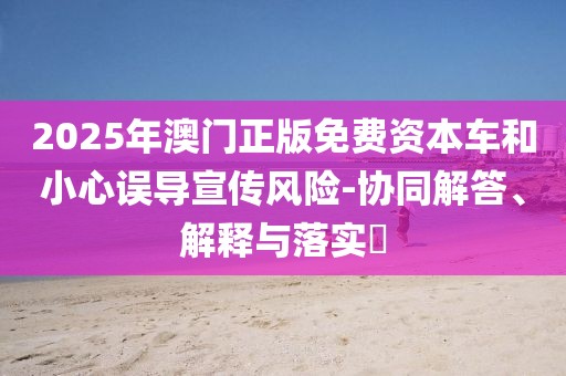 2025年澳门正版免费资本车和小心误导宣传风险-协同解答、解释与落实​