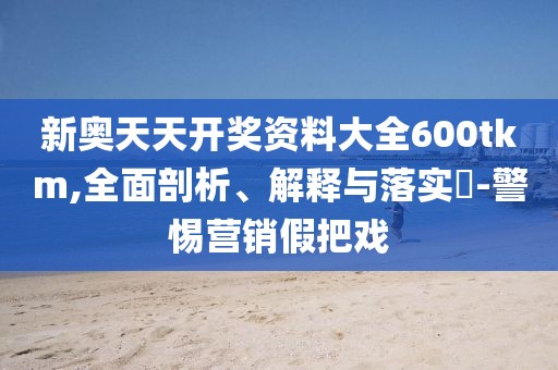 新奥天天开奖资料大全600tkm,全面剖析、解释与落实​-警惕营销假把戏