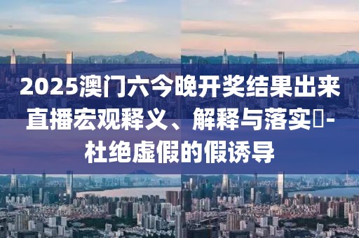 2025澳门六今晚开奖结果出来直播宏观释义、解释与落实​-杜绝虚假的假诱导
